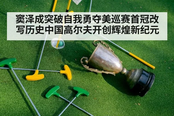 窦泽成突破自我勇夺美巡赛首冠改写历史中国高尔夫开创辉煌新纪元