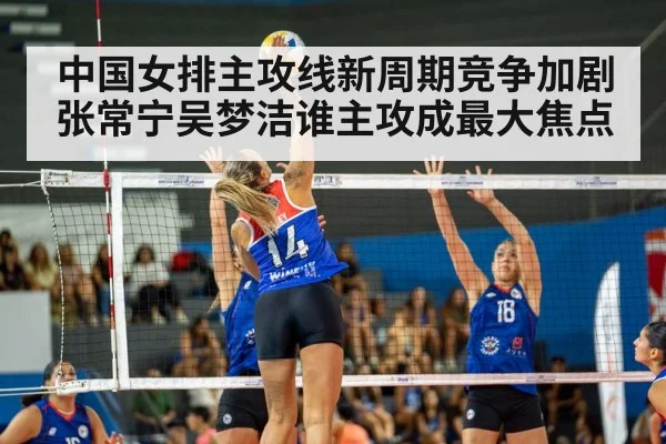 中国女排主攻线新周期竞争加剧 张常宁吴梦洁谁主攻成最大焦点