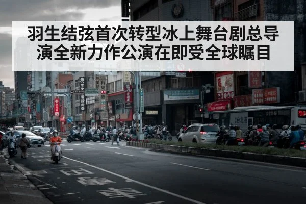 羽生结弦首次转型冰上舞台剧总导演全新力作公演在即受全球瞩目